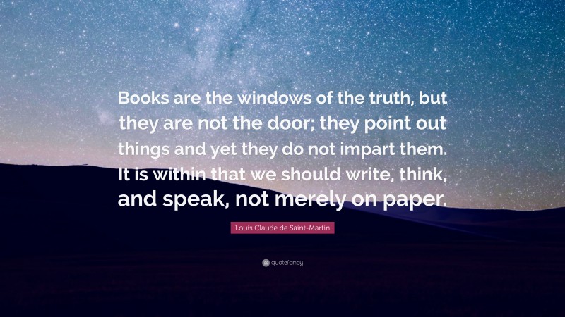 Louis Claude de Saint-Martin Quote: “Books are the windows of the truth, but they are not the door; they point out things and yet they do not impart them. It is within that we should write, think, and speak, not merely on paper.”