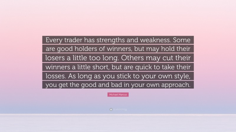 Michael Marcus Quote: “Every trader has strengths and weakness. Some are good holders of winners, but may hold their losers a little too long. Others may cut their winners a little short, but are quick to take their losses. As long as you stick to your own style, you get the good and bad in your own approach.”