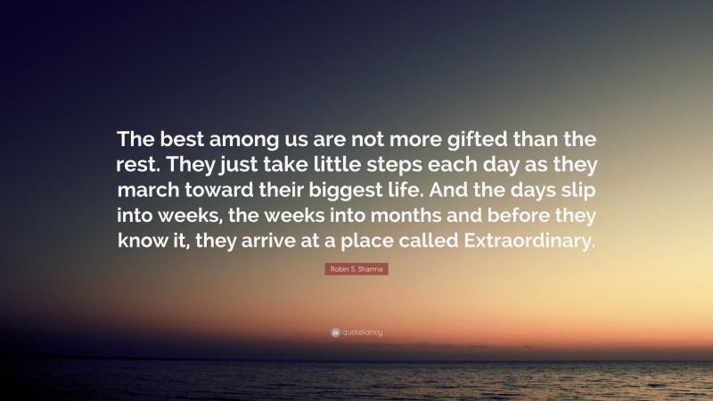 Robin S. Sharma Quote: “The best among us are not more gifted than the rest. They just take little steps each day as they march toward their biggest life. And the days slip into weeks, the weeks into months and before they know it, they arrive at a place called Extraordinary.”