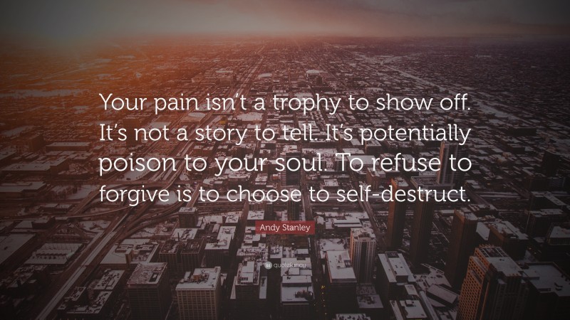 Andy Stanley Quote: “Your pain isn’t a trophy to show off. It’s not a story to tell. It’s potentially poison to your soul. To refuse to forgive is to choose to self-destruct.”