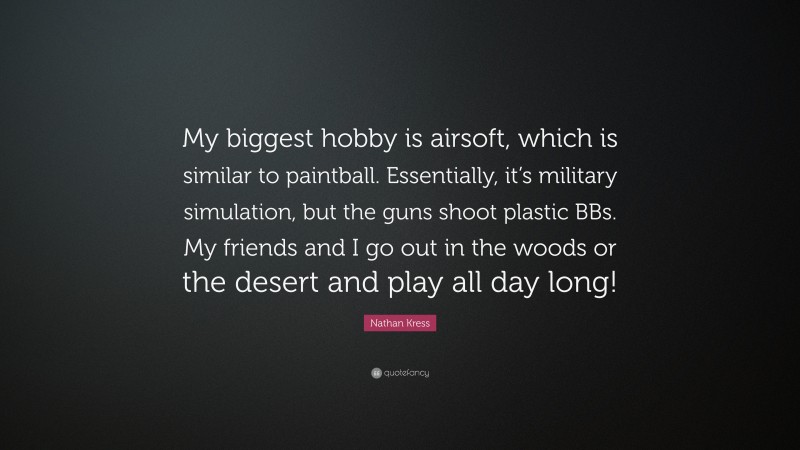 Nathan Kress Quote: “My biggest hobby is airsoft, which is similar to paintball. Essentially, it’s military simulation, but the guns shoot plastic BBs. My friends and I go out in the woods or the desert and play all day long!”