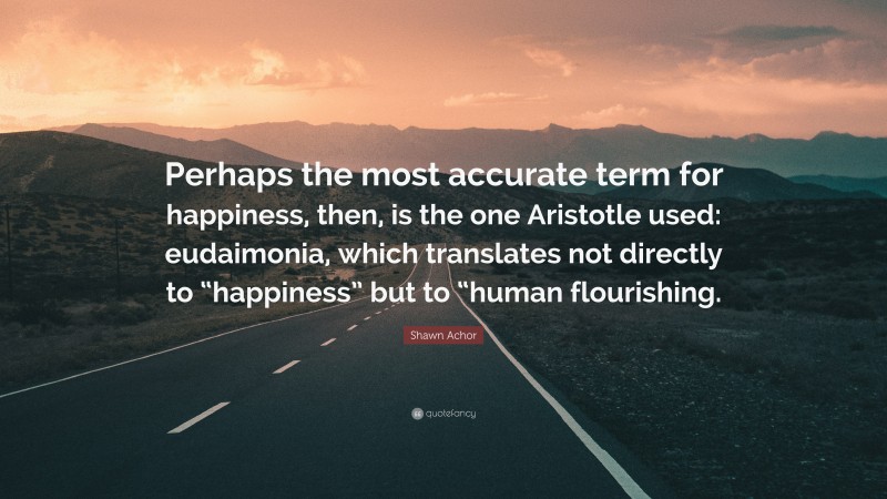 Shawn Achor Quote: “Perhaps the most accurate term for happiness, then, is the one Aristotle used: eudaimonia, which translates not directly to “happiness” but to “human flourishing.”
