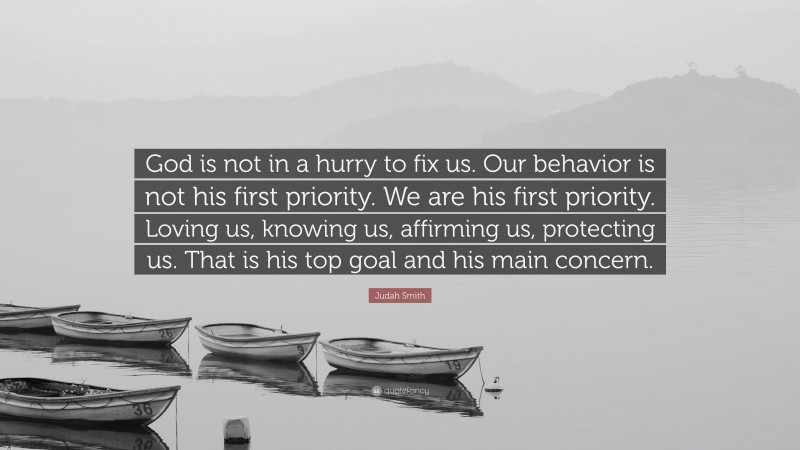 Judah Smith Quote: “God is not in a hurry to fix us. Our behavior is not his first priority. We are his first priority. Loving us, knowing us, affirming us, protecting us. That is his top goal and his main concern.”