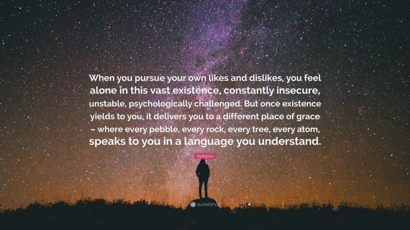 Sadhguru Quote: “When you pursue your own likes and dislikes, you feel alone in this vast existence, constantly insecure, unstable, psychologically challenged. But once existence yields to you, it delivers you to a different place of grace – where every pebble, every rock, every tree, every atom, speaks to you in a language you understand.”