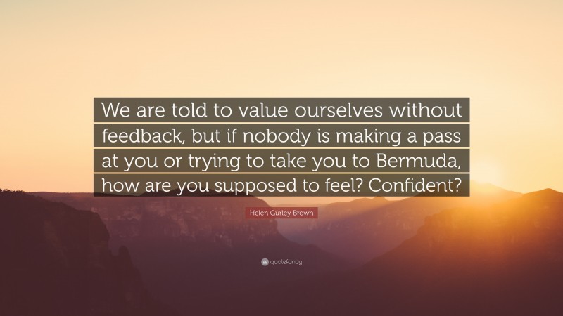 Helen Gurley Brown Quote: “We are told to value ourselves without feedback, but if nobody is making a pass at you or trying to take you to Bermuda, how are you supposed to feel? Confident?”