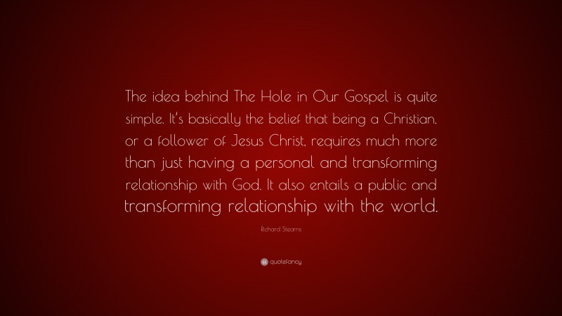 Richard Stearns Quote: “The idea behind The Hole in Our Gospel is quite simple. It’s basically the belief that being a Christian, or a follower of Jesus Christ, requires much more than just having a personal and transforming relationship with God. It also entails a public and transforming relationship with the world.”