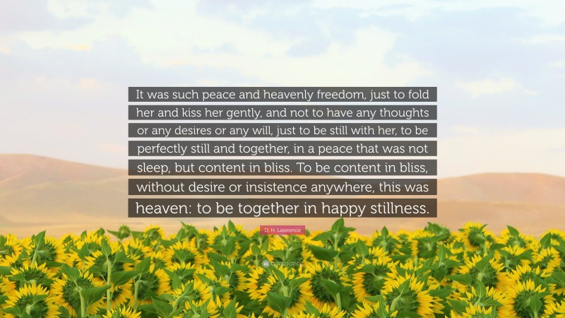 D. H. Lawrence Quote: “It was such peace and heavenly freedom, just to fold her and kiss her gently, and not to have any thoughts or any desires or any will, just to be still with her, to be perfectly still and together, in a peace that was not sleep, but content in bliss. To be content in bliss, without desire or insistence anywhere, this was heaven: to be together in happy stillness.”