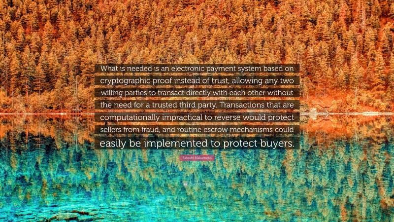 Satoshi Nakamoto Quote: “What is needed is an electronic payment system based on cryptographic proof instead of trust, allowing any two willing parties to transact directly with each other without the need for a trusted third party. Transactions that are computationally impractical to reverse would protect sellers from fraud, and routine escrow mechanisms could easily be implemented to protect buyers.”