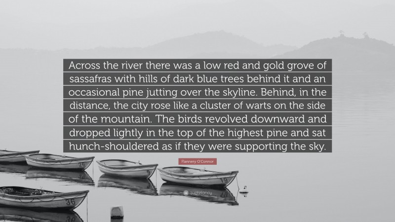Flannery O'Connor Quote: “Across the river there was a low red and gold grove of sassafras with hills of dark blue trees behind it and an occasional pine jutting over the skyline. Behind, in the distance, the city rose like a cluster of warts on the side of the mountain. The birds revolved downward and dropped lightly in the top of the highest pine and sat hunch-shouldered as if they were supporting the sky.”