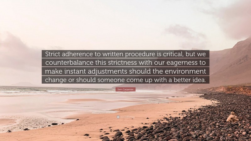 Sam Carpenter Quote: “Strict adherence to written procedure is critical, but we counterbalance this strictness with our eagerness to make instant adjustments should the environment change or should someone come up with a better idea.”