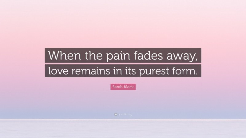 Sarah Kleck Quote: “When the pain fades away, love remains in its purest form.”