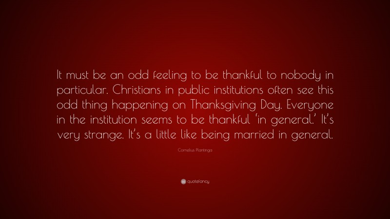 Cornelius Plantinga Quote: “It must be an odd feeling to be thankful to nobody in particular. Christians in public institutions often see this odd thing happening on Thanksgiving Day. Everyone in the institution seems to be thankful ‘in general.’ It’s very strange. It’s a little like being married in general.”