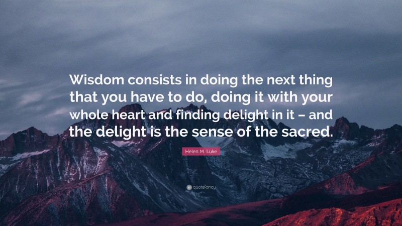 Helen M. Luke Quote: “Wisdom consists in doing the next thing that you have to do, doing it with your whole heart and finding delight in it – and the delight is the sense of the sacred.”