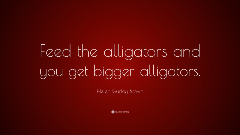 Helen Gurley Brown Quote: “Feed the alligators and you get bigger alligators.”