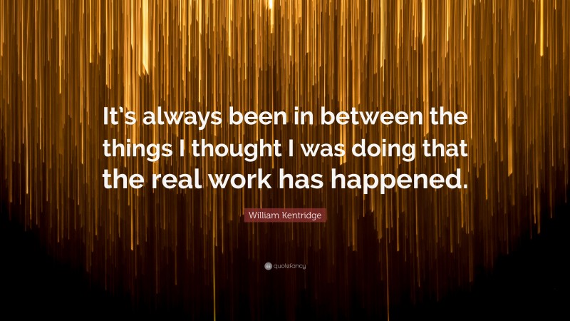 William Kentridge Quote: “It’s always been in between the things I thought I was doing that the real work has happened.”