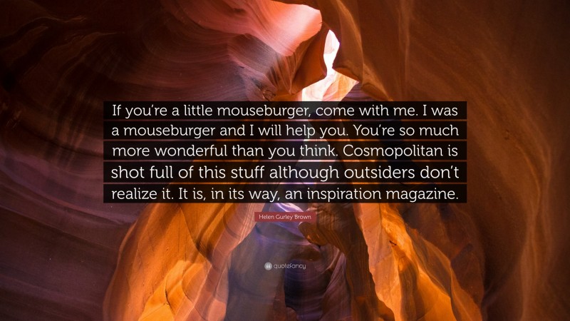 Helen Gurley Brown Quote: “If you’re a little mouseburger, come with me. I was a mouseburger and I will help you. You’re so much more wonderful than you think. Cosmopolitan is shot full of this stuff although outsiders don’t realize it. It is, in its way, an inspiration magazine.”