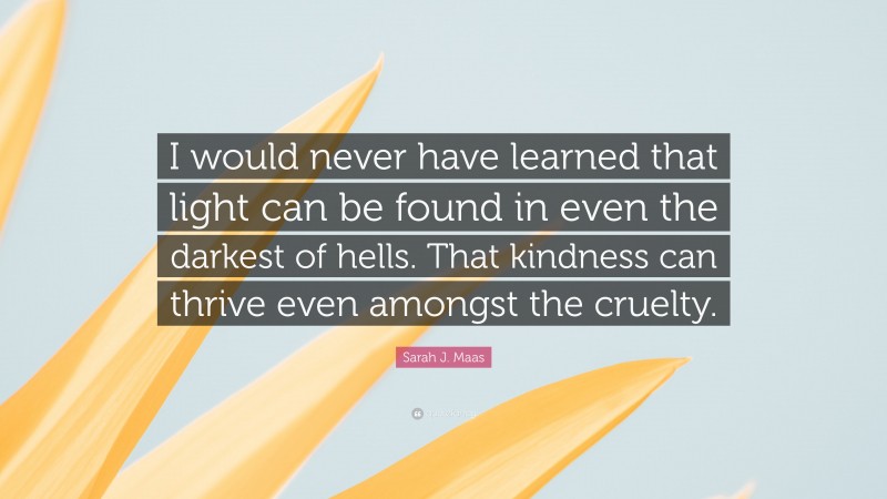 Sarah J. Maas Quote: “I would never have learned that light can be found in even the darkest of hells. That kindness can thrive even amongst the cruelty.”