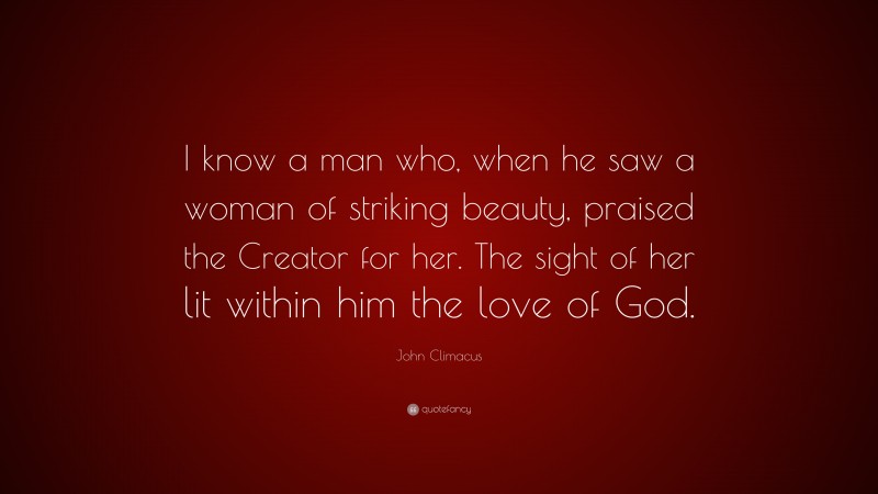 John Climacus Quote: “I know a man who, when he saw a woman of striking beauty, praised the Creator for her. The sight of her lit within him the love of God.”