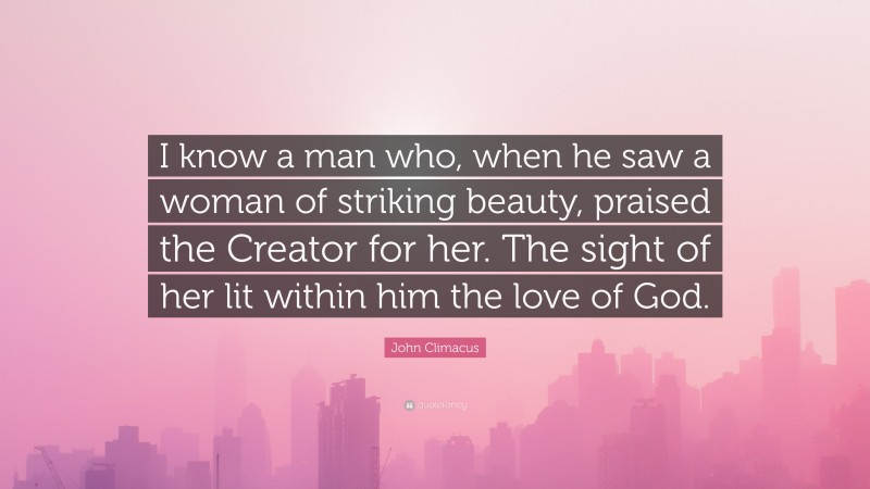 John Climacus Quote: “I know a man who, when he saw a woman of striking beauty, praised the Creator for her. The sight of her lit within him the love of God.”