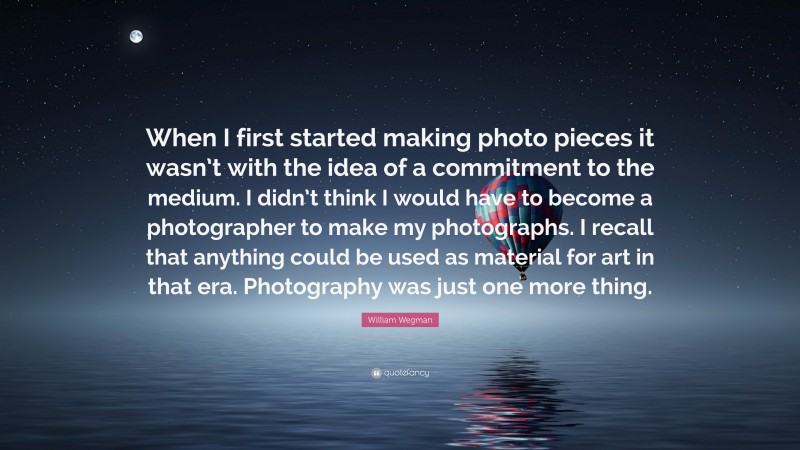 William Wegman Quote: “When I first started making photo pieces it wasn’t with the idea of a commitment to the medium. I didn’t think I would have to become a photographer to make my photographs. I recall that anything could be used as material for art in that era. Photography was just one more thing.”