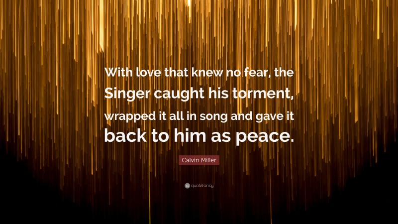 Calvin Miller Quote: “With love that knew no fear, the Singer caught his torment, wrapped it all in song and gave it back to him as peace.”