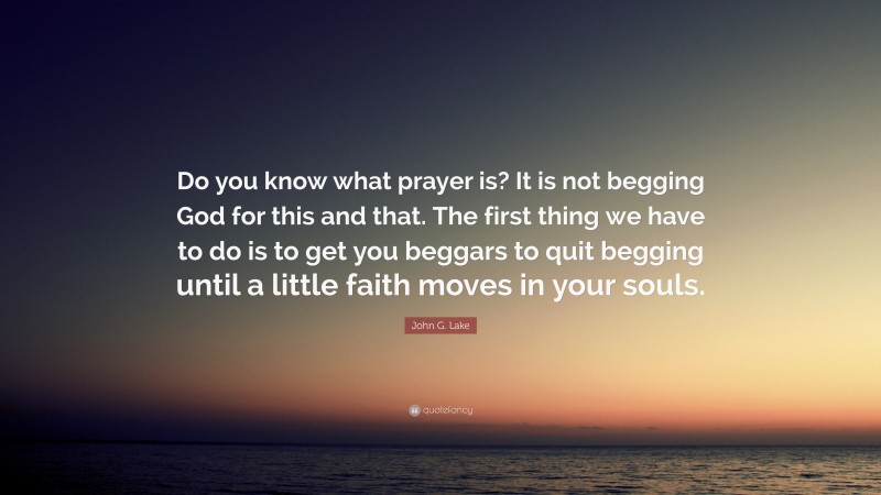 John G. Lake Quote: “Do you know what prayer is? It is not begging God for this and that. The first thing we have to do is to get you beggars to quit begging until a little faith moves in your souls.”