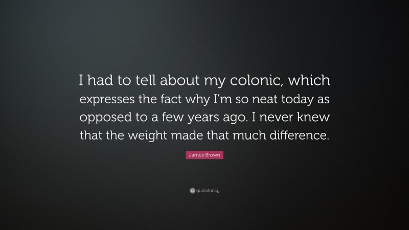James  Brown Quotes: “I had to tell about my colonic, which expresses the fact why I’m so neat today as opposed to a few years ago. I never knew that the weight made that much difference.” — James Brown