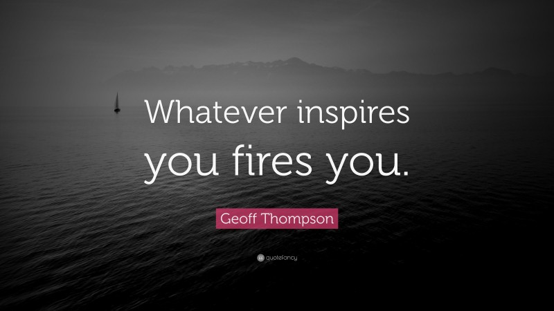 Geoff Thompson Quote: “Whatever inspires you fires you.”
