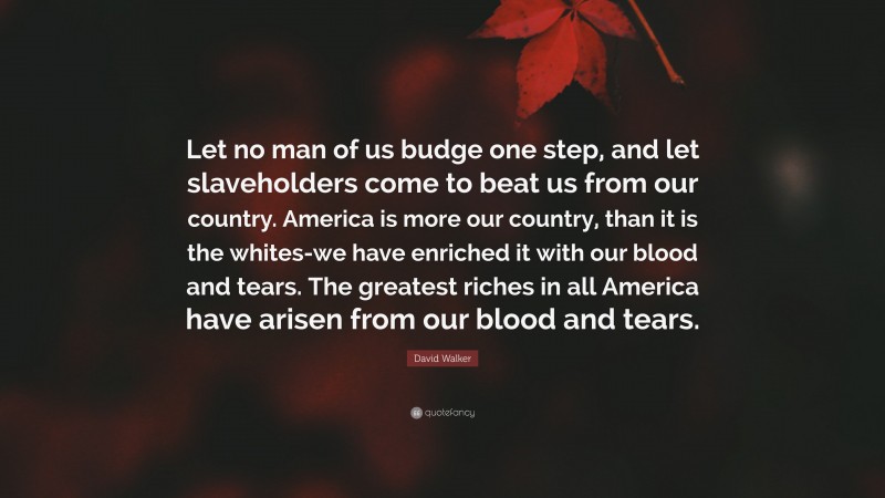 David Walker Quote: “Let no man of us budge one step, and let slaveholders come to beat us from our country. America is more our country, than it is the whites-we have enriched it with our blood and tears. The greatest riches in all America have arisen from our blood and tears.”