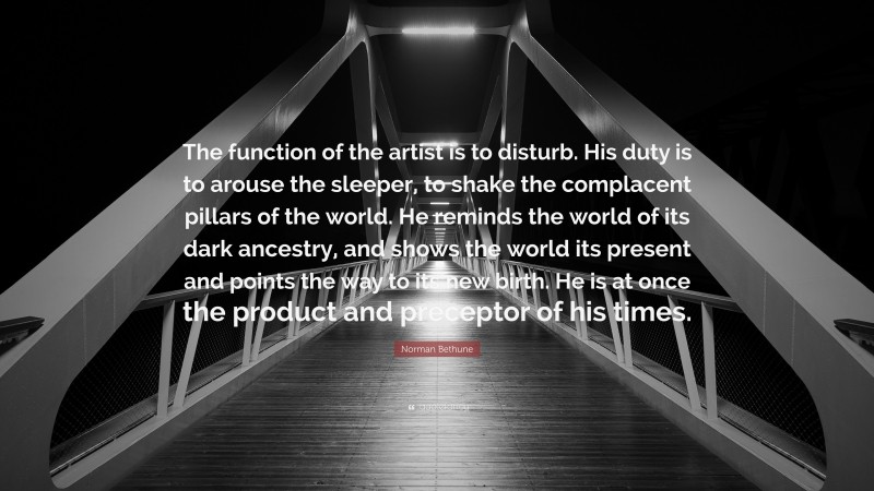 Norman Bethune Quote: “The function of the artist is to disturb. His duty is to arouse the sleeper, to shake the complacent pillars of the world. He reminds the world of its dark ancestry, and shows the world its present and points the way to its new birth. He is at once the product and preceptor of his times.”
