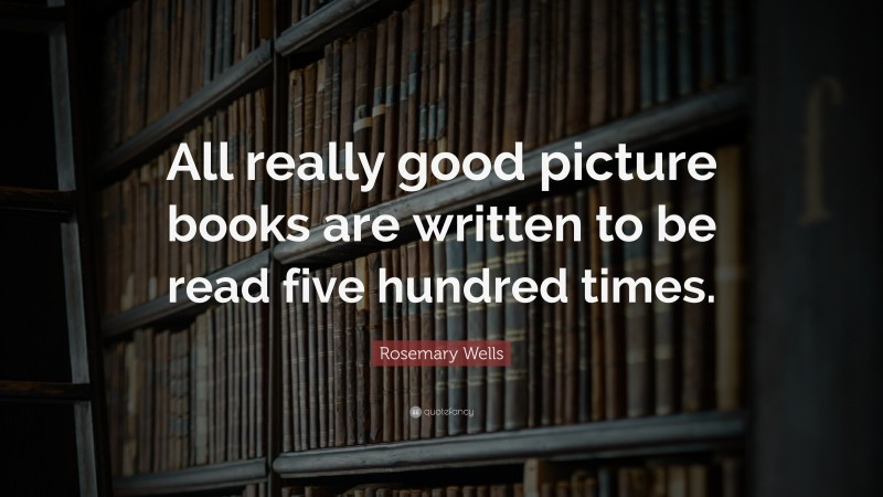 Rosemary Wells Quote: “All really good picture books are written to be read five hundred times.”
