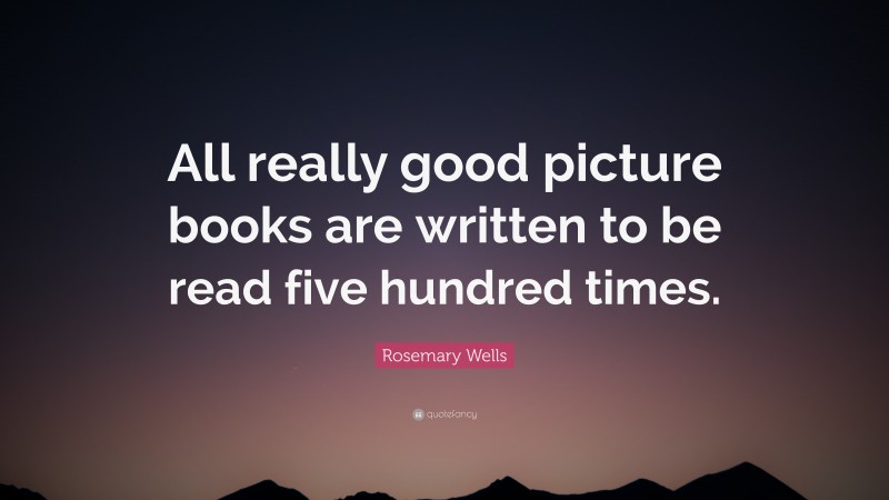 Rosemary Wells Quote: “All really good picture books are written to be read five hundred times.”