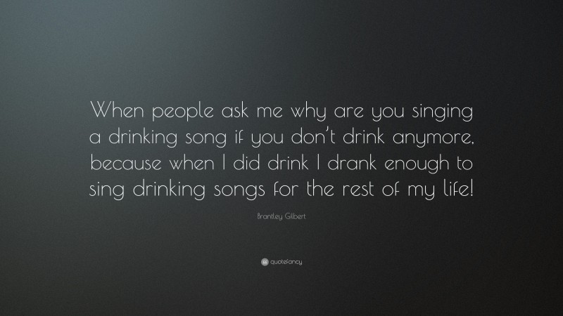 Brantley Gilbert Quote: “When people ask me why are you singing a drinking song if you don’t drink anymore, because when I did drink I drank enough to sing drinking songs for the rest of my life!”