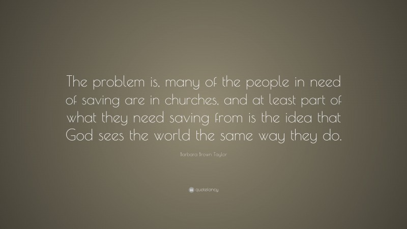 Barbara Brown Taylor Quote: “The problem is, many of the people in need of saving are in churches, and at least part of what they need saving from is the idea that God sees the world the same way they do.”