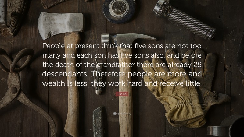Han Fei Quote: “People at present think that five sons are not too many and each son has five sons also, and before the death of the grandfather there are already 25 descendants. Therefore people are more and wealth Is less; they work hard and receive little.”