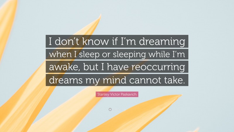 Stanley Victor Paskavich Quote: “I don’t know if I’m dreaming when I sleep or sleeping while I’m awake, but I have reoccurring dreams my mind cannot take.”