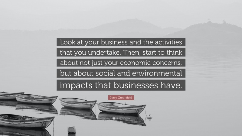 Jerry Greenfield Quote: “Look at your business and the activities that you undertake. Then, start to think about not just your economic concerns, but about social and environmental impacts that businesses have.”
