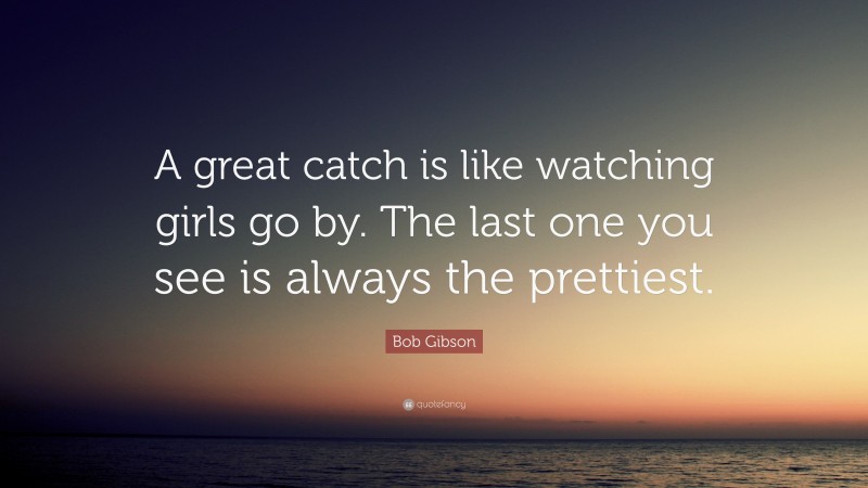 Bob Gibson Quote: “A great catch is like watching girls go by. The last one you see is always the prettiest.”