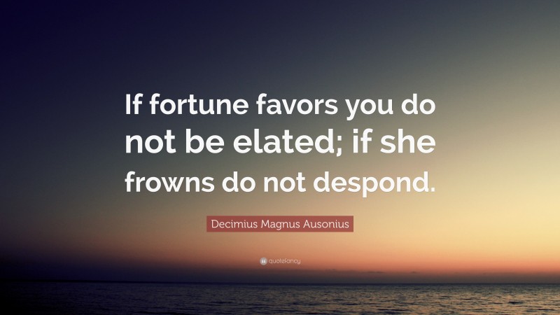 Decimius Magnus Ausonius Quote: “If fortune favors you do not be elated; if she frowns do not despond.”