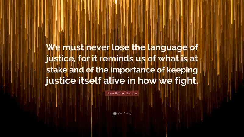 Jean Bethke Elshtain Quote: “We must never lose the language of justice, for it reminds us of what is at stake and of the importance of keeping justice itself alive in how we fight.”