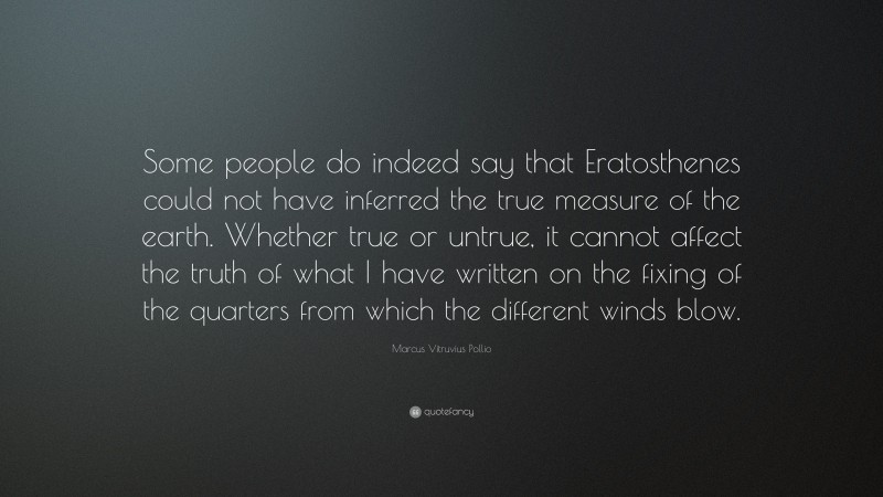 Marcus Vitruvius Pollio Quote: “Some people do indeed say that Eratosthenes could not have inferred the true measure of the earth. Whether true or untrue, it cannot affect the truth of what I have written on the fixing of the quarters from which the different winds blow.”