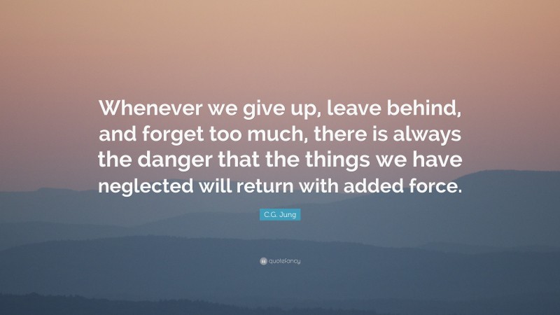 C.G. Jung Quote: “Whenever we give up, leave behind, and forget too much, there is always the danger that the things we have neglected will return with added force.”