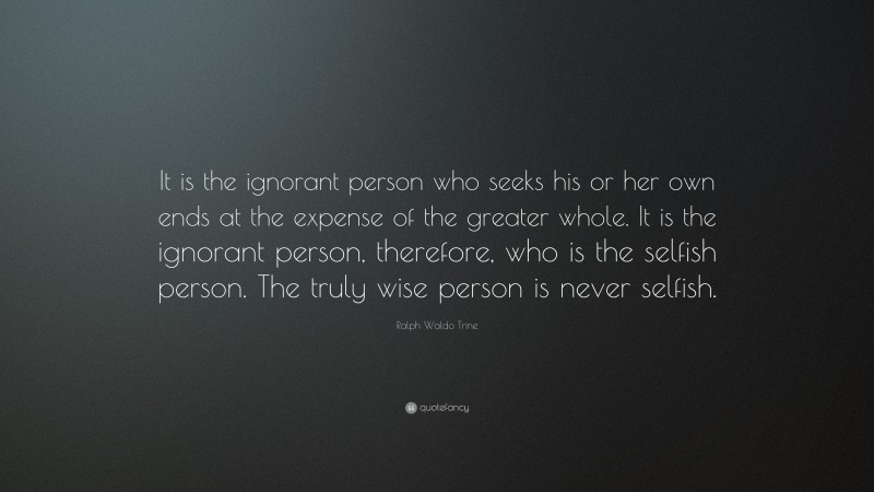 Ralph Waldo Trine Quote: “It is the ignorant person who seeks his or her own ends at the expense of the greater whole. It is the ignorant person, therefore, who is the selfish person. The truly wise person is never selfish.”