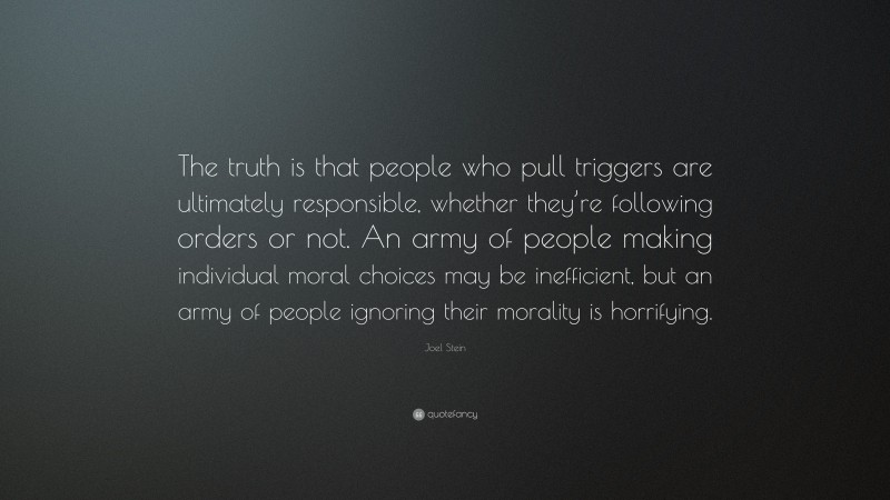 Joel Stein Quote: “The truth is that people who pull triggers are ultimately responsible, whether they’re following orders or not. An army of people making individual moral choices may be inefficient, but an army of people ignoring their morality is horrifying.”