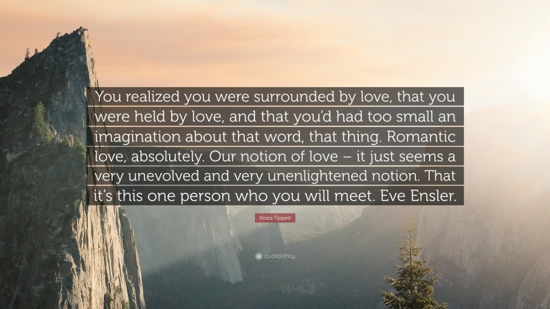 Krista Tippett Quote: “You realized you were surrounded by love, that you were held by love, and that you’d had too small an imagination about that word, that thing. Romantic love, absolutely. Our notion of love – it just seems a very unevolved and very unenlightened notion. That it’s this one person who you will meet. Eve Ensler.”