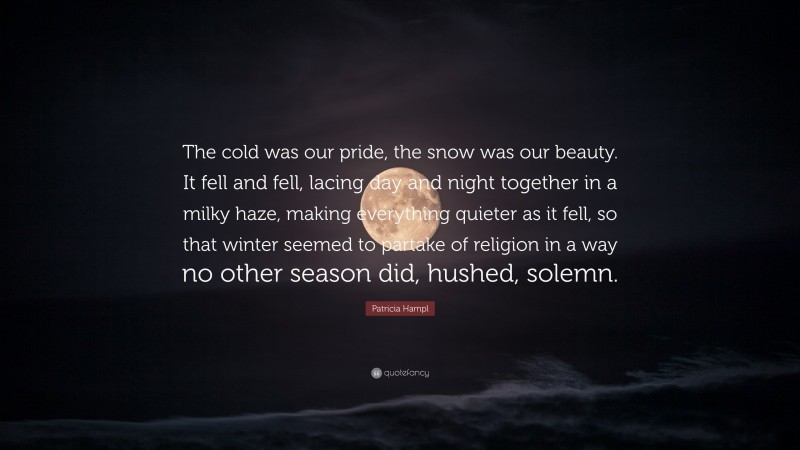 Patricia Hampl Quote: “The cold was our pride, the snow was our beauty. It fell and fell, lacing day and night together in a milky haze, making everything quieter as it fell, so that winter seemed to partake of religion in a way no other season did, hushed, solemn.”