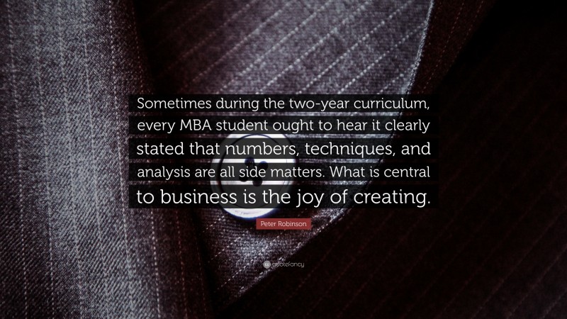 Peter Robinson Quote: “Sometimes during the two-year curriculum, every MBA student ought to hear it clearly stated that numbers, techniques, and analysis are all side matters. What is central to business is the joy of creating.”