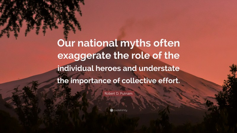 Robert D. Putnam Quote: “Our national myths often exaggerate the role of the individual heroes and understate the importance of collective effort.”
