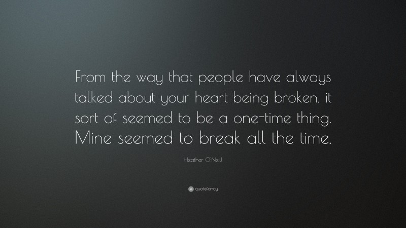 Heather O'Neill Quote: “From the way that people have always talked about your heart being broken, it sort of seemed to be a one-time thing. Mine seemed to break all the time.”