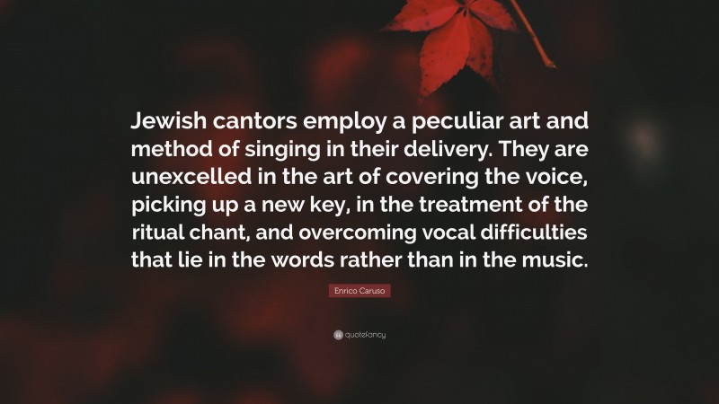 Enrico Caruso Quote: “Jewish cantors employ a peculiar art and method of singing in their delivery. They are unexcelled in the art of covering the voice, picking up a new key, in the treatment of the ritual chant, and overcoming vocal difficulties that lie in the words rather than in the music.”